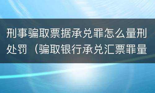 刑事骗取票据承兑罪怎么量刑处罚（骗取银行承兑汇票罪量刑标准）