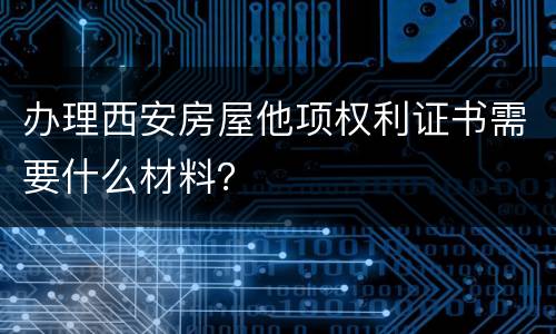 办理西安房屋他项权利证书需要什么材料？