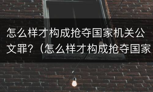 怎么样才构成抢夺国家机关公文罪?（怎么样才构成抢夺国家机关公文罪行为）