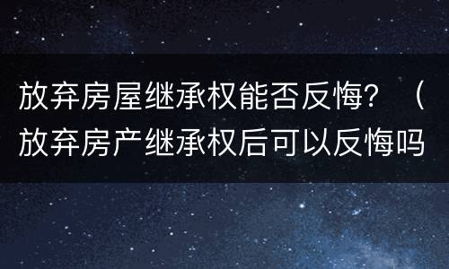 放弃房屋继承权能否反悔？（放弃房产继承权后可以反悔吗?）