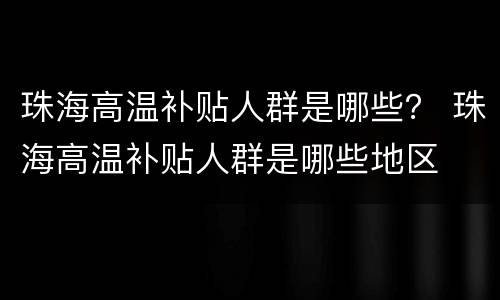 珠海高温补贴人群是哪些？ 珠海高温补贴人群是哪些地区