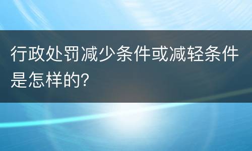 行政处罚减少条件或减轻条件是怎样的？