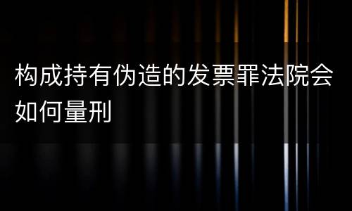 构成持有伪造的发票罪法院会如何量刑