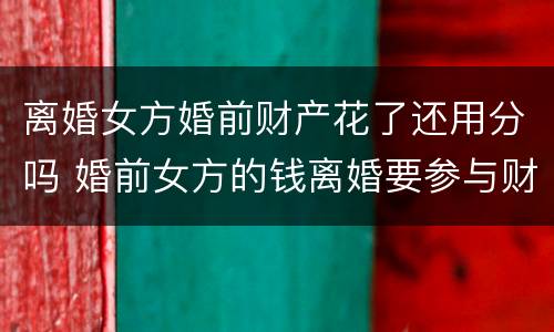 离婚女方婚前财产花了还用分吗 婚前女方的钱离婚要参与财产分割吗