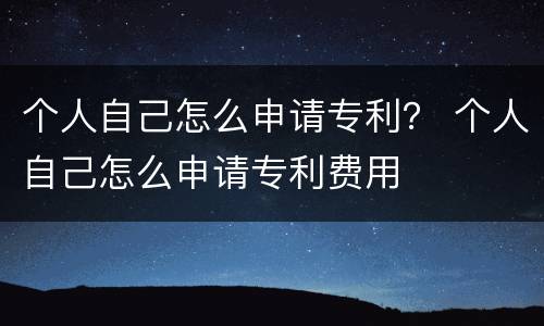 个人自己怎么申请专利？ 个人自己怎么申请专利费用