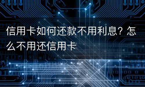 信用卡如何还款不用利息? 怎么不用还信用卡