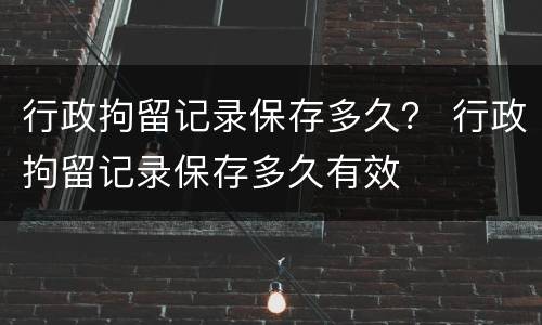行政拘留记录保存多久？ 行政拘留记录保存多久有效