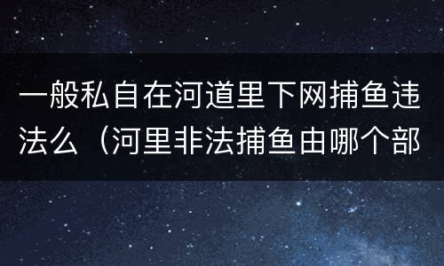 一般私自在河道里下网捕鱼违法么（河里非法捕鱼由哪个部门管）