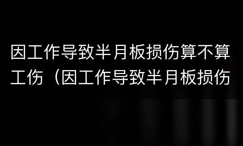 因工作导致半月板损伤算不算工伤（因工作导致半月板损伤算不算工伤保险）