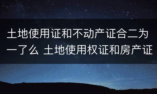 土地使用证和不动产证合二为一了么 土地使用权证和房产证二证合一了没