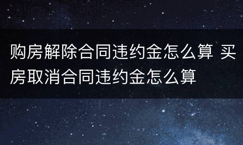 购房解除合同违约金怎么算 买房取消合同违约金怎么算