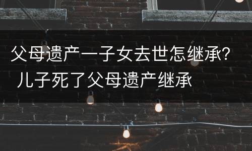 父母遗产一子女去世怎继承？ 儿子死了父母遗产继承