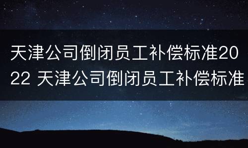 天津公司倒闭员工补偿标准2022 天津公司倒闭员工补偿标准2022咨询电话