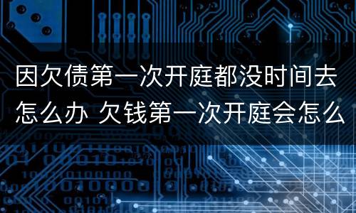 因欠债第一次开庭都没时间去怎么办 欠钱第一次开庭会怎么样