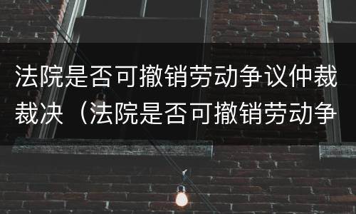 法院是否可撤销劳动争议仲裁裁决（法院是否可撤销劳动争议仲裁裁决决定）