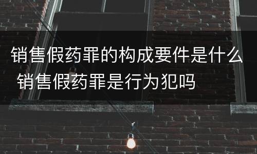 销售假药罪的构成要件是什么 销售假药罪是行为犯吗