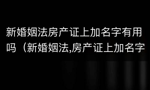新婚姻法房产证上加名字有用吗（新婚姻法,房产证上加名字还有用吗?）