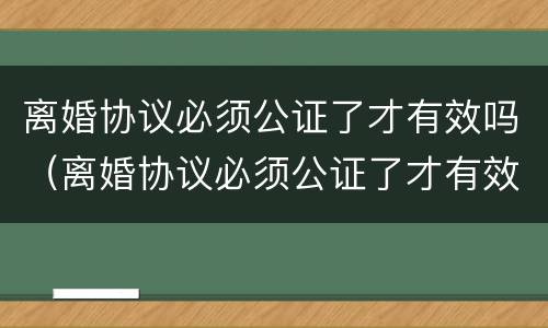 离婚协议必须公证了才有效吗（离婚协议必须公证了才有效吗法律）