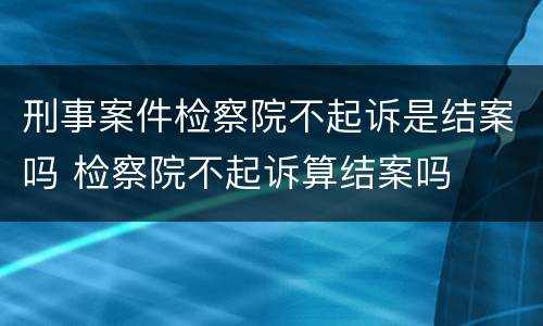 刑事案件检察院不起诉是结案吗 检察院不起诉算结案吗