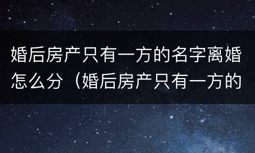 婚后房产只有一方的名字离婚怎么分（婚后房产只有一方的名字离婚需要产权变更吗）
