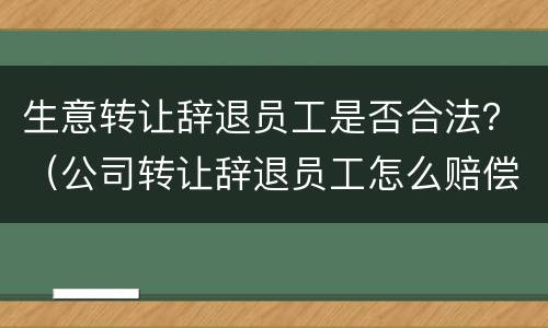 生意转让辞退员工是否合法？（公司转让辞退员工怎么赔偿）