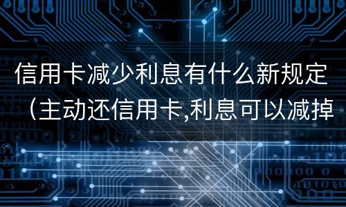 信用卡减少利息有什么新规定（主动还信用卡,利息可以减掉吗）