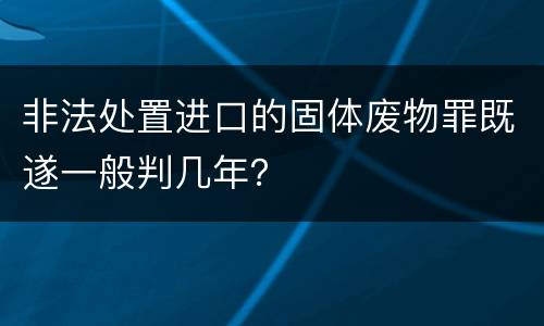 非法处置进口的固体废物罪既遂一般判几年？