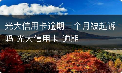 光大信用卡逾期三个月被起诉吗 光大信用卡 逾期