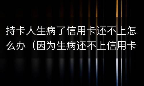 持卡人生病了信用卡还不上怎么办（因为生病还不上信用卡怎么办）