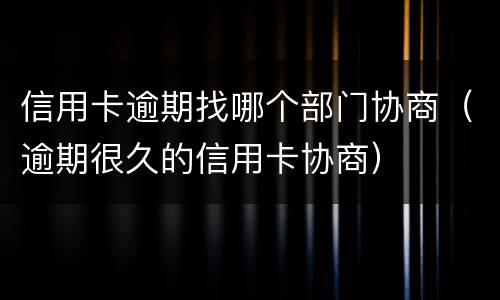 信用卡逾期找哪个部门协商（逾期很久的信用卡协商）