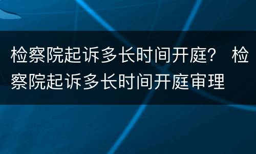 检察院起诉多长时间开庭？ 检察院起诉多长时间开庭审理