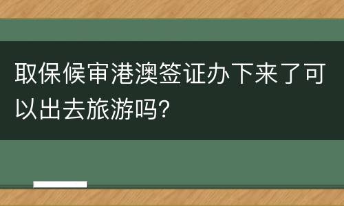 取保候审港澳签证办下来了可以出去旅游吗？