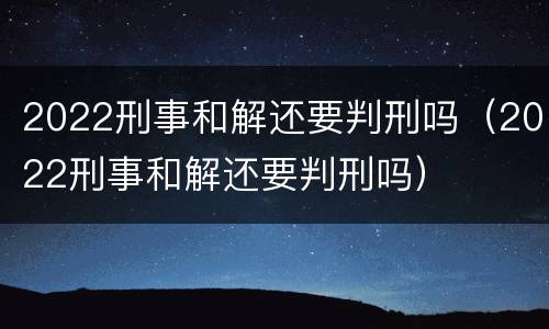 2022刑事和解还要判刑吗（2022刑事和解还要判刑吗）