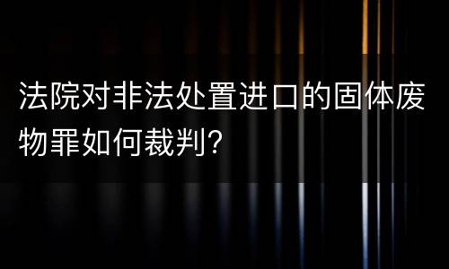 法院对非法处置进口的固体废物罪如何裁判?