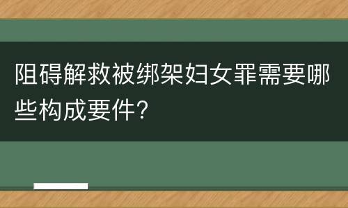 阻碍解救被绑架妇女罪需要哪些构成要件?