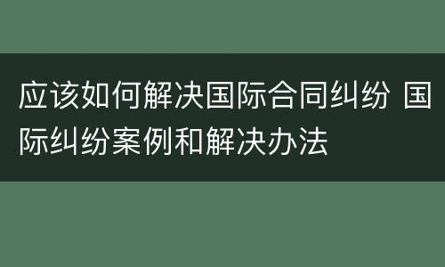 应该如何解决国际合同纠纷 国际纠纷案例和解决办法