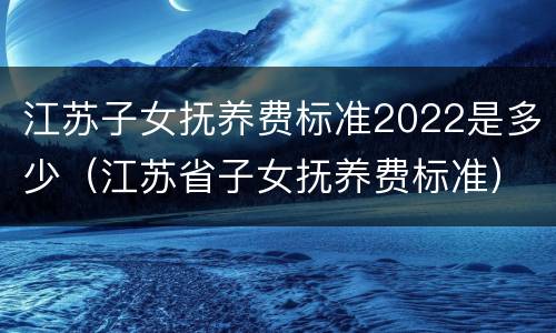 江苏子女抚养费标准2022是多少（江苏省子女抚养费标准）