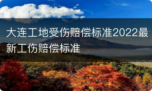 大连工地受伤赔偿标准2022最新工伤赔偿标准