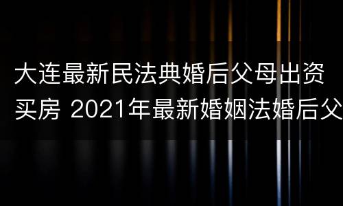 大连最新民法典婚后父母出资买房 2021年最新婚姻法婚后父母出资买房