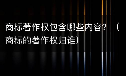 商标著作权包含哪些内容？（商标的著作权归谁）