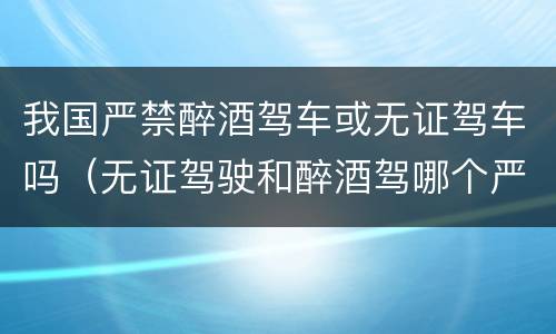 我国严禁醉酒驾车或无证驾车吗（无证驾驶和醉酒驾哪个严重）