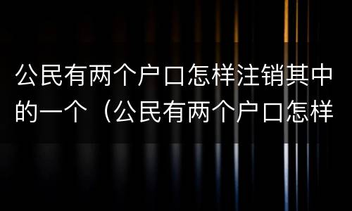 公民有两个户口怎样注销其中的一个（公民有两个户口怎样注销其中的一个户口）