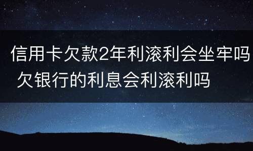 信用卡欠款2年利滚利会坐牢吗 欠银行的利息会利滚利吗