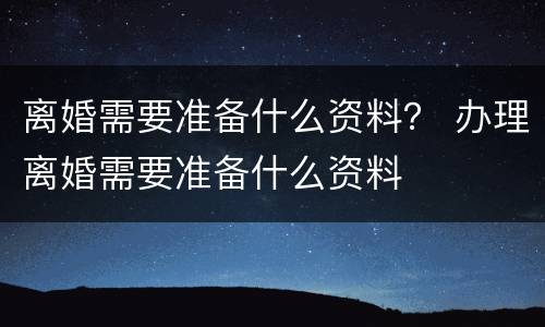 离婚需要准备什么资料？ 办理离婚需要准备什么资料