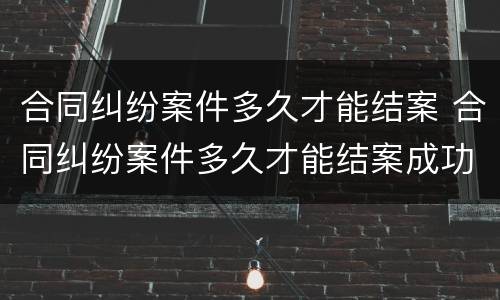 合同纠纷案件多久才能结案 合同纠纷案件多久才能结案成功