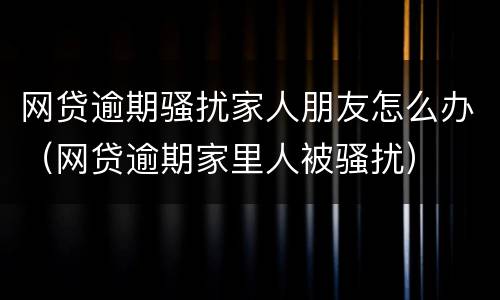 网贷逾期骚扰家人朋友怎么办（网贷逾期家里人被骚扰）