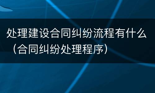 处理建设合同纠纷流程有什么（合同纠纷处理程序）