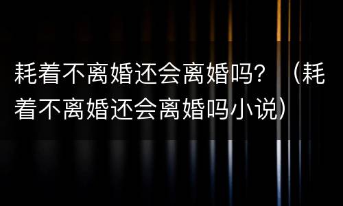 耗着不离婚还会离婚吗？（耗着不离婚还会离婚吗小说）