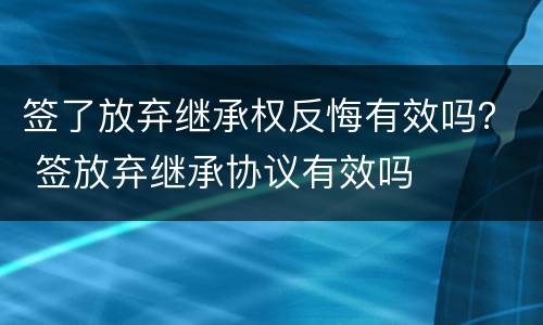 签了放弃继承权反悔有效吗？ 签放弃继承协议有效吗