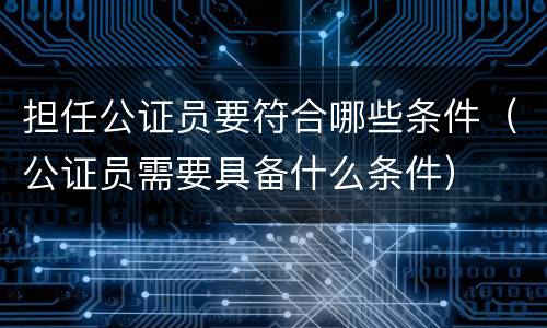 担任公证员要符合哪些条件（公证员需要具备什么条件）